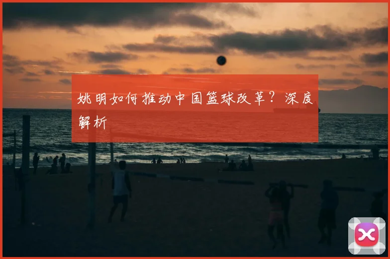 姚明如何推动中国篮球改革？深度解析