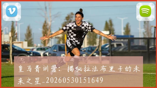 皇马青训营：揭秘拉法布里卡的未来之星_20260530151649