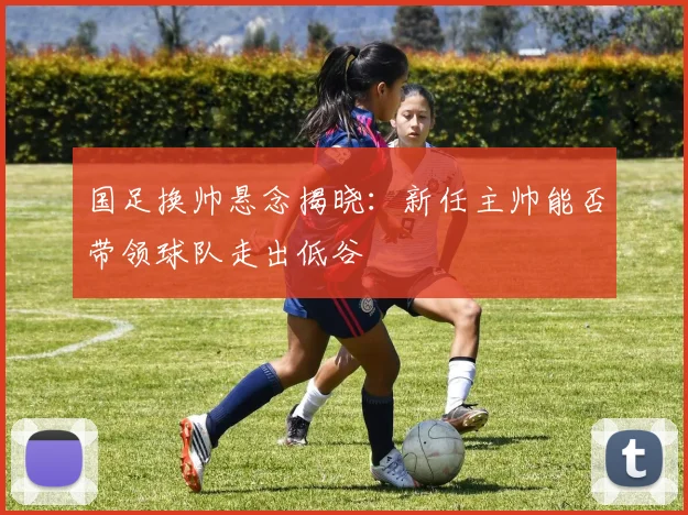 国足换帅悬念揭晓：新任主帅能否带领球队走出低谷