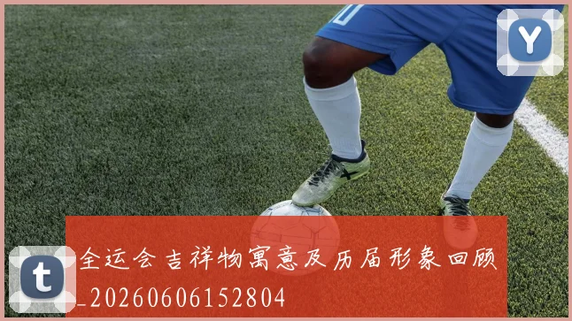 全运会吉祥物寓意及历届形象回顾_20260606152804