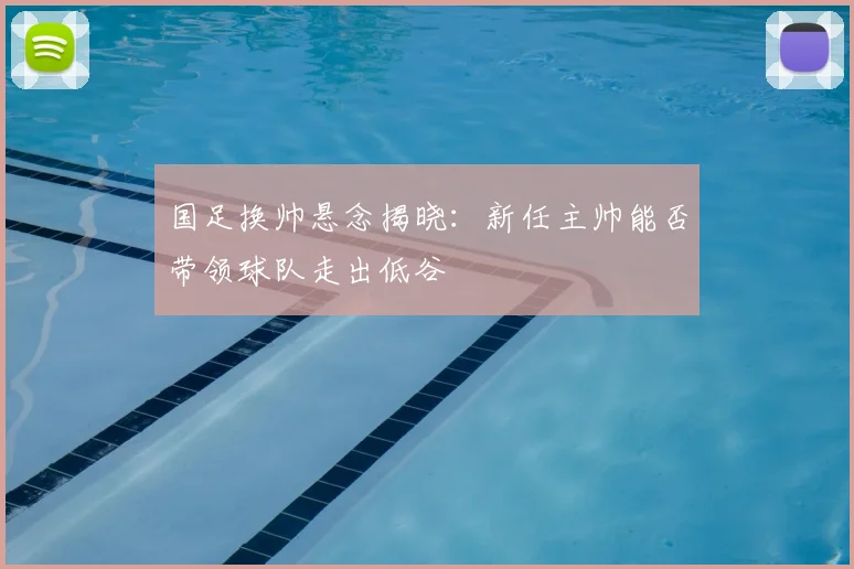 国足换帅悬念揭晓：新任主帅能否带领球队走出低谷