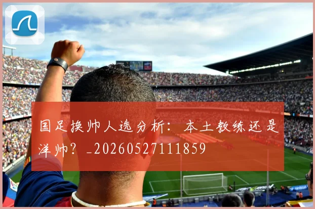 国足换帅人选分析：本土教练还是洋帅？_20260527111859